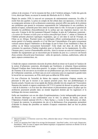 culture et de croyance. C’est le royaume du Styx et de l’Achéron antiques, l’enfer des gens du
Livre, décrit par Dante, ou encore le monde des Morlocks de H. G. Wells.
Depuis les années 1950, le sous-sol est synonyme de stationnement souterrain. En effet, il
recèle bien des qualités. La prise en compte du fait urbain dans son épaisseur, c’est-à-dire de
sa composante aérienne et de sa dimension souterraine, pourrait offrir une partie de la solution
aux problèmes que posent la croissance exponentielle de l’urbanisation et son corollaire, la
pénurie d’espace, recherché pour faire entrer la nature dans la ville. Il n'est pas ici question de
résoudre les problèmes d'encombrement de la surface par une migration massive vers les
sous-sols. Comme le dit fort justement Édouard Utudjian, le père de l’urbanisme souterrain :
« la nature de l'homme est faite pour un milieu atmosphérique donné »5, même si l’histoire de
l’habitat présente plusieurs typologies troglodytes, que ce soit dans le sud de l’Europe, en
Chine ou en Afrique. Pourtant toutes ces typologies offrent systématiquement un accès au
moins partiel à la lumière naturelle et à l’air libre par l’intermédiaire d’un patio (creusement
vertical) autour duquel l’habitation se développe ou par le biais d’une installation à flanc de
colline ou de falaise (creusement horizontal)6. Cette étude met donc de côté de façon
volontaire les questions d’habitat troglodyte pour se focaliser sur les équipements. En effet,
l’homme peut y exercer d'innombrables activités. Ainsi le recours au sous-sol s'entend pour y
installer des équipements qui ne nécessitent pas la lumière du jour ou a contrario ont besoin
d'une certaine obscurité pour fonctionner : salles de spectacle, cinémas, auditoriums, salles de
sport, espaces commerciaux, etc.


L’étude des espaces souterrains nécessite de prime abord un retour sur le passé et l’analyse de
la notion d’urbanisme souterrain, développée par l'architecte et urbaniste franco-arménien
Édouard Utudjian dans l'entre-deux-guerres. Le propos s’articule donc naturellement autour
de l’homme et de son œuvre en revenant sur ses prédécesseurs qui, tels les messieurs Jourdain
de l’urbanisme souterrain, en firent sans en avoir conscience puis en esquissant à grands traits
le travail de ses successeurs, au XXe siècle puis au début du XXIe siècle.
Un tour d’horizon de l'actualité du thème des espaces souterrains s'impose ensuite, en
précisant le rôle que le recours à ces espaces pourrait jouer, face aux problématiques et
besoins actuels. Ensuite une revue rapide des thèmes abordés lors du congrès de l’Association
française des tunnels et espaces souterrains (AF.T.E.S.) permet de dresser en quelque sorte un
« état de la doctrine » et d’en tirer des observations et préconisations quant à la place que les
architectes pourraient prendre dans un monde largement dominé par les ingénieurs et la
technique des travaux souterrains.
Enfin une translation vers un site objet d’expérimentations s’avère indispensable pour passer
du discours théorique à une confrontation avec le réel. Le plateau de Saclay, cœur de
l’Opération d’intérêt national (O.I.N.) « Paris Saclay », s’avère le lieu idéal pour cet objet.
L’exposé du contexte, la présentation du site et la déclinaison d’un programme permettent
d’aborder le champ des possibles en matière d’espaces souterrains dans un lieu en pleine
ébullition.




5 Edouard Utudjian, L'Urbanisme souterrain, Paris, collection Que sais-je ?, Presses Universitaires de France,
  1952, p. 27.
6 Toutes ces questions font l’objet d’un ouvrage fort documenté : Jean-Paul Loubes, Archi troglo, Roquevaire,
  Parenthèses, 1984. En outre le rapport entre habitat troglodyte et équipement souterrain est abordé à la fin de
  la première partie de cette étude.


                                                      -5-
 
