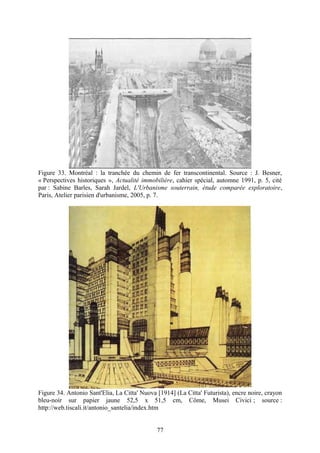 Figure 33. Montréal : la tranchée du chemin de fer transcontinental. Source : J. Besner,
« Perspectives historiques », Actualité immobilière, cahier spécial, automne 1991, p. 5, cité
par : Sabine Barles, Sarah Jardel, L'Urbanisme souterrain, étude comparée exploratoire,
Paris, Atelier parisien d'urbanisme, 2005, p. 7.




Figure 34. Antonio Sant'Elia, La Citta' Nuova [1914] (La Citta' Futurista), encre noire, crayon
bleu-noir sur papier jaune 52,5 x 51,5 cm, Côme, Musei Civici ; source :
http://web.tiscali.it/antonio_santelia/index.htm


                                              77
 