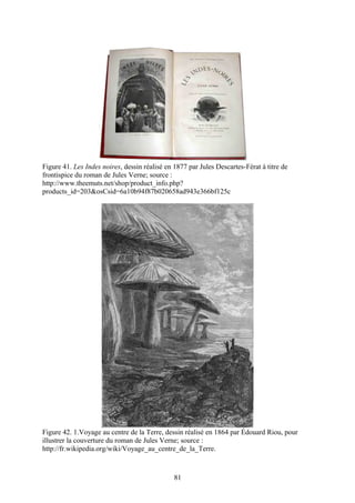 Figure 41. Les Indes noires, dessin réalisé en 1877 par Jules Descartes-Férat à titre de
frontispice du roman de Jules Verne; source :
http://www.theemuts.net/shop/product_info.php?
products_id=203&osCsid=6a10b94f87b020658ad943e366bf125c




Figure 42. 1.Voyage au centre de la Terre, dessin réalisé en 1864 par Édouard Riou, pour
illustrer la couverture du roman de Jules Verne; source :
http://fr.wikipedia.org/wiki/Voyage_au_centre_de_la_Terre.



                                               81
 