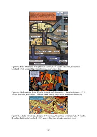 Figure 43. Bulle 49 extraite de L'Affaire du Collier, E. P. Jacobs, Bruxelles, Éditions du
Lombard, 1962; source : http://betm.lhermine.com/betm15.htm




Figure 44. Bulle extraite de Le Mystère de la Grande Pyramide 2, "la salle du trésor", E. P.
Jacobs, Bruxelles, Editions du Lombard, 1955; source : http://www.blakeetmortimer.com/




Figure 45. 1.Bulle extraite de L'Enigme de l'Atlantide, "la capitale souterraine", E. P. Jacobs,
Bruxelles, Editions du Lombard, 1957; source : http://www.blakeetmortimer.com/




                                               82
 