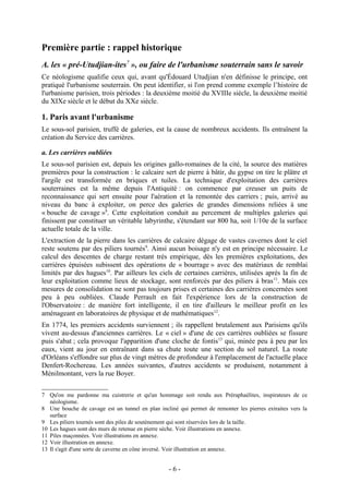 Première partie : rappel historique
A. les « pré-Utudjian-ites7 », ou faire de l'urbanisme souterrain sans le savoir
Ce néologisme qualifie ceux qui, avant qu'Édouard Utudjian n'en définisse le principe, ont
pratiqué l'urbanisme souterrain. On peut identifier, si l'on prend comme exemple l’histoire de
l'urbanisme parisien, trois périodes : la deuxième moitié du XVIIIe siècle, la deuxième moitié
du XIXe siècle et le début du XXe siècle.

1. Paris avant l'urbanisme
Le sous-sol parisien, truffé de galeries, est la cause de nombreux accidents. Ils entraînent la
création du Service des carrières.

a. Les carrières oubliées
Le sous-sol parisien est, depuis les origines gallo-romaines de la cité, la source des matières
premières pour la construction : le calcaire sert de pierre à bâtir, du gypse on tire le plâtre et
l'argile est transformée en briques et tuiles. La technique d'exploitation des carrières
souterraines est la même depuis l'Antiquité : on commence par creuser un puits de
reconnaissance qui sert ensuite pour l'aération et la remontée des carriers ; puis, arrivé au
niveau du banc à exploiter, on perce des galeries de grandes dimensions reliées à une
« bouche de cavage »8. Cette exploitation conduit au percement de multiples galeries qui
finissent par constituer un véritable labyrinthe, s'étendant sur 800 ha, soit 1/10e de la surface
actuelle totale de la ville.
L'extraction de la pierre dans les carrières de calcaire dégage de vastes cavernes dont le ciel
reste soutenu par des piliers tournés9. Ainsi aucun boisage n'y est en principe nécessaire. Le
calcul des descentes de charge restant très empirique, dès les premières exploitations, des
carrières épuisées subissent des opérations de « bourrage » avec des matériaux de remblai
limités par des hagues10. Par ailleurs les ciels de certaines carrières, utilisées après la fin de
leur exploitation comme lieux de stockage, sont renforcés par des piliers à bras 11. Mais ces
mesures de consolidation ne sont pas toujours prises et certaines des carrières concernées sont
peu à peu oubliées. Claude Perrault en fait l'expérience lors de la construction de
l'Observatoire : de manière fort intelligente, il en tire d'ailleurs le meilleur profit en les
aménageant en laboratoires de physique et de mathématiques12.
En 1774, les premiers accidents surviennent ; ils rappellent brutalement aux Parisiens qu'ils
vivent au-dessus d'anciennes carrières. Le « ciel » d'une de ces carrières oubliées se fissure
puis s'abat ; cela provoque l'apparition d'une cloche de fontis13 qui, minée peu à peu par les
eaux, vient au jour en entraînant dans sa chute toute une section du sol naturel. La route
d'Orléans s'effondre sur plus de vingt mètres de profondeur à l'emplacement de l'actuelle place
Denfert-Rochereau. Les années suivantes, d'autres accidents se produisent, notamment à
Ménilmontant, vers la rue Boyer.


7 Qu'on me pardonne ma cuistrerie et qu'un hommage soit rendu aux Préraphaélites, inspirateurs de ce
   néologisme.
8 Une bouche de cavage est un tunnel en plan incliné qui permet de remonter les pierres extraites vers la
   surface
9 Les piliers tournés sont des piles de soutènement qui sont réservées lors de la taille.
10 Les hagues sont des murs de retenue en pierre sèche. Voir illustrations en annexe.
11 Piles maçonnées. Voir illustrations en annexe.
12 Voir illustration en annexe.
13 Il s'agit d'une sorte de caverne en cône inversé. Voir illustration en annexe.


                                                  -6-
 