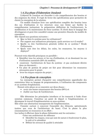 6Chapitre IChapitre IChapitre IChapitre I :::: ProcessusProcessusProcessusProcessus de développementde développementde développementde développement UPUPUPUP
1111....4444....2222La phase d’élaboratioLa phase d’élaboratioLa phase d’élaboratioLa phase d’élaboration (Analyse)n (Analyse)n (Analyse)n (Analyse)
L'objectif de l'analyse est d'accéder à une compréhension des besoins et
des exigences du client. Il s'agit de livrer des spécifications pour permettre de
choisir la conception de la solution.
Un modèle d'analyse livre une spécification complète des besoins issus
des cas d'utilisation et les structure sous une forme qui facilite la
compréhension (scénarios), la préparation (définition de l'architecture), la
modification et la maintenance du futur système. Il s'écrit dans le langage des
développeurs et peut être considéré comme une première ébauche du modèle de
conception.
Elle répond aux questions suivantes :
• Que va faire le système pour les utilisateurs?
• Par rapport aux utilisateurs principaux, quels services va-t-il rendre?
• Quelle va être l'architecture générale (cible) de ce système ? Etude
Préliminaire
• Quels vont être les délais, les coûts, les ressources, les moyens à
déployer?
Poursuit trois objectifs principaux en parallèle :
• Identifier tous les acteurs et les cas d’utilisation, et en dessinant les cas
d’utilisation essentiels (20% du modèle);
• construire l’architecture de base du système et pas seulement décrire
dans un document ;
• Un plan de gestion de projet est fait pour déterminer les ressources
nécessaires pour le projet.
• lever les risques majeurs du projet ;
1111....4444....3333La phase deLa phase deLa phase deLa phase de conceptionconceptionconceptionconception
La conception permet d'acquérir une compréhension approfondie des
contraintes liées au langage de programmation, à l'utilisation des composants
et au système d'exploitation.
Durant cette phase on se concentre sur deux choses :
• avoir une bonne connaissance des besoins (90%) et
• établir une base de l’architecture.
Elle détermine les principales interfaces et les transcrit à l'aide d'une
notation commune. Constitue un point de départ à l'implémentation et
décompose le travail d'implémentation en sous-système.
Elle créée une abstraction transparente de l'implémentation.
Consiste surtout à concevoir l’ensemble des éléments opérationnels
(autres que ceux de l’architecture de base). C’est la phase la plus
consommatrice en ressources et en effort ;
Les taches à effectuer dans la phase élaboration sont les suivantes :
Créer une architecture de référence
• Identifier les risques, ceux qui sont de nature à bouleverser le plan,
le coût et le calendrier
• Définir les niveaux de qualité à atteindre
 