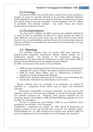 11Chapitre IIChapitre IIChapitre IIChapitre II : Le: Le: Le: Le Langage de modélisationLangage de modélisationLangage de modélisationLangage de modélisation UMLUMLUMLUML
2222....2222....4444L’héritageL’héritageL’héritageL’héritage
Il permet de définir une nouvelle classe à partir d’une classe existante, à
laquelle on ajoute de nouvelles données et de nouvelles méthodes l’héritage
facilite largement la réutilisation de produits existants, d’autant plus qu’il peut
être réitéré autant de fois que nécessaire. Certains langages, tels C++, offrent
la possibilité d’un héritage multiple : une même classe peut hériter
simultanément de plusieurs autres.
2222....2222....5555Le polymorphismeLe polymorphismeLe polymorphismeLe polymorphisme
Une classe peut "redéfinir" (modifier) certaines des méthodes héritées de
sa classe de base, la possibilité de traiter de la même manière des objets de
types différents, pour peu qu’ils soient issus de classes dérivées d’une même
classe de base. Le polymorphisme permet d’ajouter de nouveaux objets dans un
scénario préétabli et éventuellement, écrit avant d’avoir connaissance du type
exact de ces objets.
2222....3333 HistoriqueHistoriqueHistoriqueHistorique
Les méthodes utilisées dans les années 1980 pour organiser la
programmation impérative (notamment Merise) étaient fondées sur la
modélisation séparée des données et des traitements. Lorsque la
programmation par objets prend de l’importance au début des années 1990, la
nécessité d’une méthode qui lui soit adaptée devient évidente.
En 1994, le consensus se fait autour de trois méthodes :
• OMT de James Rumbaugh (General Electric) fournit une représentation
graphique des aspects statique, dynamique et fonctionnel d’un système.
• OOD de Grady Booch, définie pour le « Department of Defense »,
introduit le concept de paquetage (package).
• OOSE d’Ivar Jacobson (Ericsson) fonde l’analyse sur la description des
besoins des utilisateurs (cas d’utilisation, ou use cases).
Chaque méthode avait ses avantages et ses partisans. Le nombre de
méthodes en compétition s’était réduit, mais le risque d’un éclatement
subsistait
Événement considérable et presque miraculeux, les trois gourous qui
régnaient chacun sur l’une des trois méthodes se mirent d’accord pour définir
une méthode commune qui fédérerait leurs apports respectifs (on les
surnomme depuis « the Amigos »). UML (Unified Modeling Language) est né de
cet effort de convergence.
En fait, et comme son nom l’indique, UML n’a pas l’ambition d’être
exactement une méthode : c’est un langage.
L’unification a progressée par étapes. En 1995, Booch et Rumbaugh (et
quelques autres) se sont mis d’accord pour construire une méthode unifiée,
Unified Method 0.8 ; en 1996, Jacobson les a rejoints pour produire UML 0.9
(notez le remplacement du mot méthode par le mot langage, plus modeste).
 