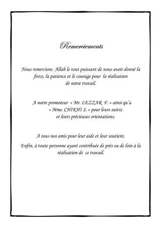 exÅxÜv|xÅxÇàáexÅxÜv|xÅxÇàáexÅxÜv|xÅxÇàáexÅxÜv|xÅxÇàá
Nous remercions Allah le tout puissant de nous avoir donné la
force, la patience et le courage pour la réalisation
de notre travail.
A notre promoteur « Mr. LEZZAR F. » ainsi qu’a
« Mme. CHIKHI S. » pour leurs suivis
et leurs précieuses orientations.
A tous nos amis pour leur aide et leur soutient.
Enfin, à toute personne ayant contribuée de prés ou de loin à la
réalisation de ce travail.
 
