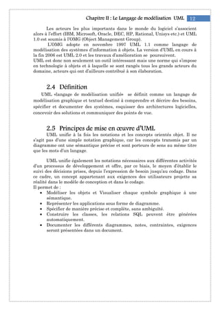 12Chapitre IIChapitre IIChapitre IIChapitre II : Le: Le: Le: Le Langage de modélisationLangage de modélisationLangage de modélisationLangage de modélisation UMLUMLUMLUML
Les acteurs les plus importants dans le monde du logiciel s’associent
alors à l’effort (IBM, Microsoft, Oracle, DEC, HP, Rational, Unisys etc.) et UML
1.0 est soumis à l’OMG (Object Management Group).
L’OMG adopte en novembre 1997 UML 1.1 comme langage de
modélisation des systèmes d’information à objets. La version d’UML en cours à
la fin 2006 est UML 2.0 et les travaux d’amélioration se poursuivent.
UML est donc non seulement un outil intéressant mais une norme qui s’impose
en technologie à objets et à laquelle se sont rangés tous les grands acteurs du
domaine, acteurs qui ont d’ailleurs contribué à son élaboration.
2222....4444 DéfinitioDéfinitioDéfinitioDéfinitionnnn
UML «langage de modélisation unifié» se définit comme un langage de
modélisation graphique et textuel destiné à comprendre et décrire des besoins,
spécifier et documenter des systèmes, esquisser des architectures logicielles,
concevoir des solutions et communiquer des points de vue.
2222....5555 Principes de mise en œuvre d’UMLPrincipes de mise en œuvre d’UMLPrincipes de mise en œuvre d’UMLPrincipes de mise en œuvre d’UML
UML unifie à la fois les notations et les concepts orientés objet. Il ne
s’agit pas d’une simple notation graphique, car les concepts transmis par un
diagramme ont une sémantique précise et sont porteurs de sens au même titre
que les mots d’un langage.
UML unifie également les notations nécessaires aux différentes activités
d’un processus de développement et offre, par ce biais, le moyen d’établir le
suivi des décisions prises, depuis l’expression de besoin jusqu’au codage. Dans
ce cadre, un concept appartenant aux exigences des utilisateurs projette sa
réalité dans le modèle de conception et dans le codage.
Il permet de :
• Modéliser les objets et Visualiser chaque symbole graphique à une
sémantique.
• Représenter les applications sous forme de diagramme.
• Spécifier de manière précise et complète, sans ambiguïté.
• Construire les classes, les relations SQL peuvent être générées
automatiquement.
• Documenter les différents diagrammes, notes, contraintes, exigences
seront présentées dans un document.
 