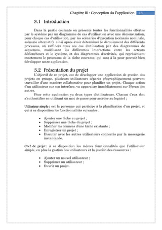 23Chapitre IChapitre IChapitre IChapitre IIIIIIIII :::: Conception du l’applicationConception du l’applicationConception du l’applicationConception du l’application
3333....1111 IntroductionIntroductionIntroductionIntroduction
Dans la partie courante on présente toutes les fonctionnalités offertes
par le système par un diagramme de cas d'utilisation avec une démonstration,
pour chaque cas d'utilisation, par les scénarios d'exécution (scénario nominale,
scénario alternatif) ainsi après avoir déterminer le déroulement des différents
processus, on raffinera tous ces cas d'utilisation par des diagrammes de
séquences, modélisant les différentes interactions entre les acteurs
déclencheurs et le système, et des diagrammes d'activités, qui représentent
exactement le processus de la tâche courante, qui sont à la pour pouvoir bien
développer notre application.
3333....2222 Présentation du projetPrésentation du projetPrésentation du projetPrésentation du projet
L’objectif de ce projet, est de développer une application de gestion des
projets en groupe, plusieurs utilisateurs séparés géographiquement peuvent
travailler d’une manière collaborative pour planifier un projet. Chaque action
d’un utilisateur sur son interface, va apparaitre immédiatement sur l’écran des
autres.
Pour cette application ya deux types d’utilisateurs. Chacun d’eux doit
s’authentifier en utilisant un mot de passe pour accéder au logiciel ;
Utilisateur simpleUtilisateur simpleUtilisateur simpleUtilisateur simple : est la personne qui participe à la planification d’un projet, et
qui à sa disposition les fonctionnalités suivantes :
• Ajouter une tâche au projet ;
• Supprimer une tâche du projet ;
• Modifier les données d’une tâche existante ;
• Enregistrer un projet ;
• Discuter avec les autres utilisateurs connectés par la messagerie
instantanée.
Chef de projetChef de projetChef de projetChef de projet : à sa disposition les mêmes fonctionnalités que l’utilisateur
simple, en plus la gestion des utilisateurs et la gestion des ressources :
• Ajouter un nouvel utilisateur ;
• Supprimer un utilisateur ;
• Ouvrir un projet.
 
