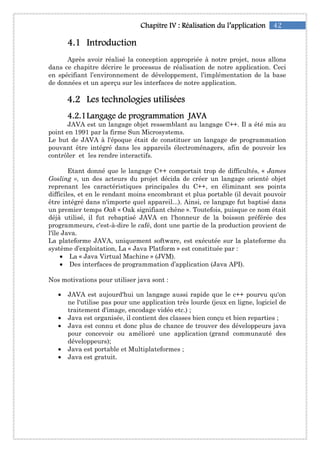 42Chapitre IChapitre IChapitre IChapitre IVVVV :::: RéalisationRéalisationRéalisationRéalisation du l’applicationdu l’applicationdu l’applicationdu l’application
4444....1111 IntroductionIntroductionIntroductionIntroduction
Après avoir réalisé la conception appropriée à notre projet, nous allons
dans ce chapitre décrire le processus de réalisation de notre application. Ceci
en spécifiant l’environnement de développement, l’implémentation de la base
de données et un aperçu sur les interfaces de notre application.
4444....2222 LesLesLesLes technologies utiliséestechnologies utiliséestechnologies utiliséestechnologies utilisées
4444....2222....1111Langage de programmationLangage de programmationLangage de programmationLangage de programmation JAVAJAVAJAVAJAVA
JAVA est un langage objet ressemblant au langage C++. Il a été mis au
point en 1991 par la firme Sun Microsystems.
Le but de JAVA à l'époque était de constituer un langage de programmation
pouvant être intégré dans les appareils électroménagers, afin de pouvoir les
contrôler et les rendre interactifs.
Etant donné que le langage C++ comportait trop de difficultés, « James
Gosling », un des acteurs du projet décida de créer un langage orienté objet
reprenant les caractéristiques principales du C++, en éliminant ses points
difficiles, et en le rendant moins encombrant et plus portable (il devait pouvoir
être intégré dans n'importe quel appareil...). Ainsi, ce langage fut baptisé dans
un premier temps Oak « Oak signifiant chêne ». Toutefois, puisque ce nom était
déjà utilisé, il fut rebaptisé JAVA en l'honneur de la boisson préférée des
programmeurs, c'est-à-dire le café, dont une partie de la production provient de
l'île Java.
La plateforme JAVA, uniquement software, est exécutée sur la plateforme du
système d’exploitation, La « Java Platform » est constituée par :
• La « Java Virtual Machine » (JVM).
• Des interfaces de programmation d’application (Java API).
Nos motivations pour utiliser java sont :
• JAVA est aujourd'hui un langage aussi rapide que le c++ pourvu qu'on
ne l'utilise pas pour une application très lourde (jeux en ligne, logiciel de
traitement d'image, encodage vidéo etc.) ;
• Java est organisée, il contient des classes bien conçu et bien reparties ;
• Java est connu et donc plus de chance de trouver des développeurs java
pour concevoir ou amélioré une application (grand communauté des
développeurs);
• Java est portable et Multiplateformes ;
• Java est gratuit.
 