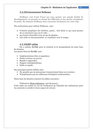 43Chapitre IChapitre IChapitre IChapitre IVVVV :::: RéalisationRéalisationRéalisationRéalisation du l’applicationdu l’applicationdu l’applicationdu l’application
4444....2222....2222EnvironnementEnvironnementEnvironnementEnvironnement NNNNetbeansetbeansetbeansetbeans
NetBeans c’est l’outil Visuel qui nous permet une grande facilité de
développement, en prenant en charge des difficultés et des parties secondaires
de projet. En utilisant NetBeans nous concentrer facilement sur votre code.
Nos motivations pour utiliser Netbeans sont :
• Création graphique des fenêtres, panel... très facile ce qui nous permet
de ce concentrer que sur le code ;
• pas besoin d'installer tout un tas de plugins ;
• très riche en documentation et s'améliore avec le temps;
4444....2222....3333SGBD utiliséSGBD utiliséSGBD utiliséSGBD utilisé
On a utilisés MySQL pour la création et la manipulation de notre base
de données.
Les points forts de MySQL sont :
• Implémentation libre et populaire;
• Facile à mettre en œuvre;
• Rapide à apprendre;
• Support multiplateforme;
• fiable et rapide.
Ses principaux points faibles sont :
• Ne possède pas de mécanisme transactionnel dans ses versions ;
• N'implémente pas les références d'intégrité relationnelles ;
Notre base de données contient les tables suivantes :
Utilisateur (Nom-utilisateur, mot-de-passe) ;
Cette table est utilisé en vue de vérification de l’identité des utilisateurs pour
les autorisés à accéder à leurs espace de travail.
 
