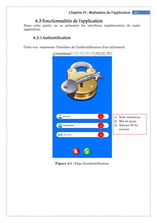 4444....3333 Fonctionnalités de l'applicationFonctionnalités de l'applicationFonctionnalités de l'applicationFonctionnalités de l'application
Dans cette partie on va présenter les interfaces
application.
4444....3333....1111AuthentificationAuthentificationAuthentificationAuthentification
Cette vue représente l’interface de l’authentification
Figure 4
Chapitre IChapitre IChapitre IChapitre IVVVV :::: RéalisationRéalisationRéalisationRéalisation du l’applicationdu l’applicationdu l’applicationdu l’application
Fonctionnalités de l'applicationFonctionnalités de l'applicationFonctionnalités de l'applicationFonctionnalités de l'application
Dans cette partie on va présenter les interfaces implémenté
AuthentificationAuthentificationAuthentificationAuthentification
représente l’interface de l’authentification d’un utilisateur
Figure 4-1 : Page d’authentification
1
2
3
44du l’applicationdu l’applicationdu l’applicationdu l’application
implémentées de notre
d’un utilisateur.
1) Nom utilisateur
2) Mot de passe
3) Adresse IP du
serveur
 