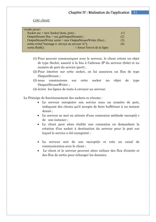 51Chapitre IChapitre IChapitre IChapitre IVVVV :::: RéalisationRéalisationRéalisationRéalisation du l’applicationdu l’applicationdu l’applicationdu l’application
Côté client:
<code java>
Socket soc = new Socket (hote, port) ; (1)
OutputStream flux = soc.getOutputStream() ; (2)
OutputStreamWriter sortie = new OutputStreamWriter (flux) ; (3)
sortie.write("message à envoye au serveur n"); (4)
sortie.flush(); // forcer l'envoi de la ligne
(1) Pour pouvoir communiquer avec le serveur, le client créera un objet
de type Socket, associé à la fois à l’adresse IP du serveur (hôte) et au
numéro de port du service (port) ;
(2) Pour émettre sur cette socket, on lui associera un flux de type
OutputStream ;
(3) nous construirons sur cette socket un objet de type
OutputStreamWriter ;
(4) écrire les lignes de texte à envoyer au serveur.
Le Principe de fonctionnement des sockets ce résume :
• Le serveur enregistre son service sous un numéro de port,
indiquant des clients qu'il accepte de faire buffériser à un instant
donné ;
• Le serveur se met en attente d'une connexion méthode «accept() »
de son instance ;
• Le client peut alors établir une connexion en demandant la
création d’un socket à destination du serveur pour le port sur
lequel le service a été enregistré ;
• Le serveur sort de son «accept()» et crée un canal de
communication avec le client ;
• Le client et le serveur peuvent alors utiliser des flux d’entrée et
des flux de sortie pour échanger les données.
 