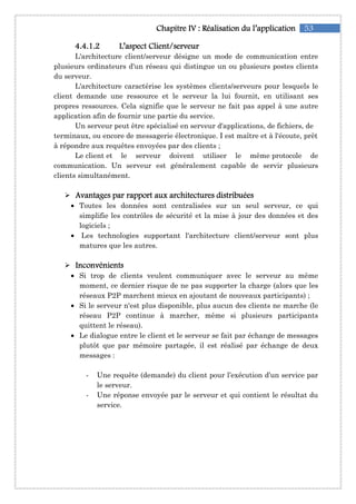 53Chapitre IChapitre IChapitre IChapitre IVVVV :::: RéalisationRéalisationRéalisationRéalisation du l’applicationdu l’applicationdu l’applicationdu l’application
4444....4444....1111....2222 L’aspect Client/serveurL’aspect Client/serveurL’aspect Client/serveurL’aspect Client/serveur
L'architecture client/serveur désigne un mode de communication entre
plusieurs ordinateurs d'un réseau qui distingue un ou plusieurs postes clients
du serveur.
L'architecture caractérise les systèmes clients/serveurs pour lesquels le
client demande une ressource et le serveur la lui fournit, en utilisant ses
propres ressources. Cela signifie que le serveur ne fait pas appel à une autre
application afin de fournir une partie du service.
Un serveur peut être spécialisé en serveur d'applications, de fichiers, de
terminaux, ou encore de messagerie électronique. I est maître et à l'écoute, prêt
à répondre aux requêtes envoyées par des clients ;
Le client et le serveur doivent utiliser le même protocole de
communication. Un serveur est généralement capable de servir plusieurs
clients simultanément.
Avantages par rapport aux architectures distribuéesAvantages par rapport aux architectures distribuéesAvantages par rapport aux architectures distribuéesAvantages par rapport aux architectures distribuées
• Toutes les données sont centralisées sur un seul serveur, ce qui
simplifie les contrôles de sécurité et la mise à jour des données et des
logiciels ;
• Les technologies supportant l'architecture client/serveur sont plus
matures que les autres.
InconvénientsInconvénientsInconvénientsInconvénients
• Si trop de clients veulent communiquer avec le serveur au même
moment, ce dernier risque de ne pas supporter la charge (alors que les
réseaux P2P marchent mieux en ajoutant de nouveaux participants) ;
• Si le serveur n'est plus disponible, plus aucun des clients ne marche (le
réseau P2P continue à marcher, même si plusieurs participants
quittent le réseau).
• Le dialogue entre le client et le serveur se fait par échange de messages
plutôt que par mémoire partagée, il est réalisé par échange de deux
messages :
- Une requête (demande) du client pour l’exécution d’un service par
le serveur.
- Une réponse envoyée par le serveur et qui contient le résultat du
service.
 