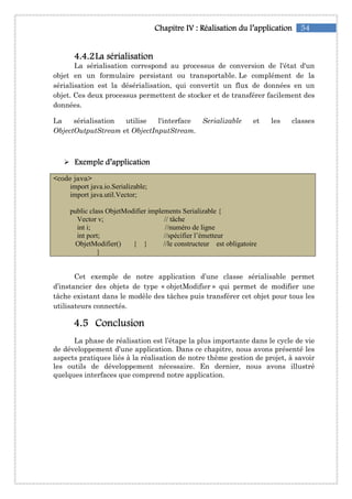 54Chapitre IChapitre IChapitre IChapitre IVVVV :::: RéalisationRéalisationRéalisationRéalisation du l’applicationdu l’applicationdu l’applicationdu l’application
4444....4444....2222La sérialisationLa sérialisationLa sérialisationLa sérialisation
La sérialisation correspond au processus de conversion de l'état d'un
objet en un formulaire persistant ou transportable. Le complément de la
sérialisation est la désérialisation, qui convertit un flux de données en un
objet. Ces deux processus permettent de stocker et de transférer facilement des
données.
La sérialisation utilise l'interface Serializable et les classes
ObjectOutputStream et ObjectInputStream.
Exemple d’applicationExemple d’applicationExemple d’applicationExemple d’application
<code java>
import java.io.Serializable;
import java.util.Vector;
public class ObjetModifier implements Serializable {
Vector v; // tâche
int i; //numéro de ligne
int port; //spécifier l’émetteur
ObjetModifier() { } //le constructeur est obligatoire
}
Cet exemple de notre application d’une classe sérialisable permet
d’instancier des objets de type « objetModifier » qui permet de modifier une
tâche existant dans le modèle des tâches puis transférer cet objet pour tous les
utilisateurs connectés.
4444....5555 ConclusionConclusionConclusionConclusion
La phase de réalisation est l’étape la plus importante dans le cycle de vie
de développement d’une application. Dans ce chapitre, nous avons présenté les
aspects pratiques liés à la réalisation de notre thème gestion de projet, à savoir
les outils de développement nécessaire. En dernier, nous avons illustré
quelques interfaces que comprend notre application.
 