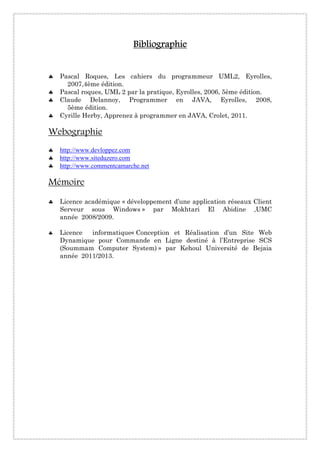 BibliographieBibliographieBibliographieBibliographie
♣ Pascal Roques, Les cahiers du programmeur UML2, Eyrolles,
2007,4ème édition.
♣ Pascal roques, UML 2 par la pratique, Eyrolles, 2006, 5ème édition.
♣ Claude Delannoy, Programmer en JAVA, Eyrolles, 2008,
5ème édition.
♣ Cyrille Herby, Apprenez à programmer en JAVA, Crolet, 2011.
Webographie
♣ http://www.devloppez.com
♣ http://www.siteduzero.com
♣ http://www.commentcamarche.net
Mémoire
♣ Licence académique « développement d’une application réseaux Client
Serveur sous Windows » par Mokhtari El Abidine ,UMC
année 2008/2009.
♣ Licence informatique« Conception et Réalisation d’un Site Web
Dynamique pour Commande en Ligne destiné à l’Entreprise SCS
(Soummam Computer System) » par Kehoul Université de Bejaia
année 2011/2013.
 
