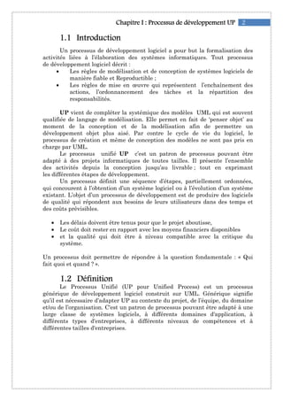 2Chapitre IChapitre IChapitre IChapitre I :::: ProcessusProcessusProcessusProcessus de développementde développementde développementde développement UPUPUPUP
1111....1111 IntroductionIntroductionIntroductionIntroduction
Un processus de développement logiciel a pour but la formalisation des
activités liées à l’élaboration des systèmes informatiques. Tout processus
de développement logiciel décrit :
• Les règles de modélisation et de conception de systèmes logiciels de
manière fiable et Reproductible ;
• Les règles de mise en œuvre qui représentent l’enchaînement des
actions, l’ordonnancement des tâches et la répartition des
responsabilités.
UP vient de compléter la systémique des modèles UML qui est souvent
qualifiée de langage de modélisation. Elle permet en fait de ‘penser objet’ au
moment de la conception et de la modélisation afin de permettre un
développement objet plus aisé. Par contre le cycle de vie du logiciel, le
processus de création et même de conception des modèles ne sont pas pris en
charge par UML.
Le processus unifié UP c’est un patron de processus pouvant être
adapté à des projets informatiques de toutes tailles. Il présente l’ensemble
des activités depuis la conception jusqu’au livrable ; tout en exprimant
les différentes étapes de développement.
Un processus définit une séquence d’étapes, partiellement ordonnées,
qui concourent à l’obtention d’un système logiciel ou à l’évolution d’un système
existant. L’objet d’un processus de développement est de produire des logiciels
de qualité qui répondent aux besoins de leurs utilisateurs dans des temps et
des coûts prévisibles.
• Les délais doivent être tenus pour que le projet aboutisse,
• Le coût doit rester en rapport avec les moyens financiers disponibles
• et la qualité qui doit être à niveau compatible avec la critique du
système.
Un processus doit permettre de répondre à la question fondamentale : « Qui
fait quoi et quand ? ».
1111....2222 DéfinitionDéfinitionDéfinitionDéfinition
Le Processus Unifié (UP pour Unified Process) est un processus
générique de développement logiciel construit sur UML. Générique signifie
qu’il est nécessaire d’adapter UP au contexte du projet, de l’équipe, du domaine
et/ou de l’organisation. C'est un patron de processus pouvant être adapté à une
large classe de systèmes logiciels, à différents domaines d'application, à
différents types d'entreprises, à différents niveaux de compétences et à
différentes tailles d'entreprises.
 