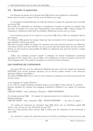 3. IMPLÉMENTATION DE LA BASE DE DONNÉES
3.3 Sécurité et protection
Les éléments de gestion de la sécurité dans SQL Server sont nombreux et exhaustifs.
Encore faut-il savoir s’y repérer ! Petite revue de détail sur le sujet..
Le mécanisme d’authentiﬁcation est le fait par lequel un compte de connexion tente d’accéder
au serveur SQL.
Dès qu’elle est authentiﬁée la connexion se transforme en session et permet de naviguer dans
une base de données du serveur par l’intermédiaire d’un utilisateur SQL. Chacun (compte de
connexion et utilisateur) étant doté de privilèges, Déﬁnissons un peu tous ces termes.
Une connexion permet de se connecter à un serveur SQL Server. Elle est enregistrée dans la
base master.
Un utilisateur SQL permet de naviguer dans une base de données. Il est enregistré dans la base
pour laquelle il accède aux objets.
Bien que l’on puisse déﬁnir un compte de connexion sans pour autant lui associer un utilisateur,
cette façon de faire revêt peu d’intérêt car on ne pourra pas faire grand chose une fois connecté !
Notons en outre qu’il est aussi possible de déﬁnir un utilisateur sans qu’il soit associé à compte
de connexion.
Enﬁn, une confusion courante consiste à mélanger les notions d’utilisateur (personnes
physiques du SI, compte OS), ceux de SQL et les utilisateurs de bases de données qui sont des
objets logiques dotés d’un proﬁl de navigation au sein d’une base de données
LES COMPTES DE CONNEXION
Au niveau OS vous avez des utilisateurs Windows qui sont en fait des comptes de connexion
SYSTÈME pour qu’une personne physique (ou un service) puisse accéder à des ressources
physiques (ﬁchiers, exécutables ).
Au niveau SGBDR SQL Server, vous avec des comptes de connexion au serveur qui peuvent être
de deux sortes :
1) un mappage de compte Windows
C’est à dire un compte Windows enregistré dans le serveur SQL et donc autorisé à y pénétrer.
Syntaxe minimale de création d’un mapping d’utilisateur Windows à un compte de connexion
SQL :
CREATE LOGIN nom_utilisateur_Windows FROM WINDOWS ;
2) un login purement SQL Ce compte de connexion permet de se connecter au serveur.
Syntaxe minimale :
CREATE LOGIN nom_connexion_SQL WITH PASSWORD = ’un_mot_de_passe’ ;
Un compte de connexion est enregistré dans SQL Server par un identiﬁant appelé SID
(server_user_id) qui est une clef interne de type INT.
Tant est si bien qu’entre deux serveurs SQL le même nom de connexion n’a pas forcément le
même SID .
A ce niveau les comptes de connexion peuvent être dotés de privilèges de niveau serveur (par
101 Media Technology
 