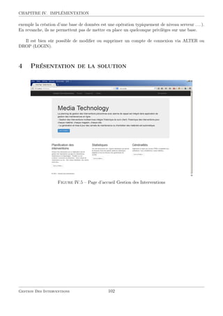 CHAPITRE IV. IMPLÉMENTATION
exemple la création d’une base de données est une opération typiquement de niveau serveur . . . ).
En revanche, ils ne permettent pas de mettre en place un quelconque privilèges sur une base.
Il est bien sûr possible de modiﬁer ou supprimer un compte de connexion via ALTER ou
DROP (LOGIN).
4 Présentation de la solution
Figure IV.5 – Page d’accueil Gestion des Interventions
Gestion Des Interventions 102
 