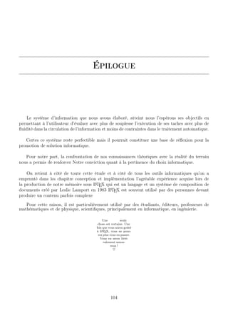 Épilogue
Le système d’information que nous avons élaboré, atteint nous l’espérons ses objectifs en
permettant à l’utilisateur d’évaluer avec plus de souplesse l’exécution de ses taches avec plus de
ﬂuidité dans la circulation de l’information et moins de contraintes dans le traitement automatique.
Certes ce système reste perfectible mais il pourrait constituer une base de réﬂexion pour la
promotion de solution informatique.
Pour notre part, la confrontation de nos connaissances théoriques avec la réalité du terrain
nous a permis de renforcer Notre conviction quant à la pertinence du choix informatique.
On retient à côté de toute cette étude et à côté de tous les outils informatiques qu’on a
emprunté dans les chapitre conception et implémentation l’agréable expérience acquise lors de
la production de notre mémoire sous LATEX qui est un langage et un système de composition de
documents créé par Leslie Lamport en 1983 LATEX est souvent utilisé par des personnes devant
produire un contenu parfois complexe
Pour cette raison, il est particulièrement utilisé par des étudiants, éditeurs, professeurs de
mathématiques et de physique, scientiﬁques, principalement en informatique, en ingénierie.
Une seule
chose est certaine. Une
fois que vous aurez goûté
à LATEX, vous ne pour-
rez plus vous en passer.
Vous en serez litté-
ralement amou-
reux !
♥
104
 
