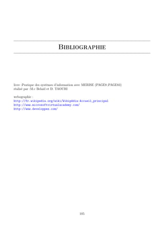 Bibliographie
livre :Pratique des systèmes d’information avec MERISE (PAGE8 ;PAGE83)
réalisé par :M.c Belaid et D. TAOURI
webographie :
http://fr.wikipedia.org/wiki/Wikipédia:Accueil_principal
http://www.microsoftvirtualacademy.com/
http://www.developpez.com/
105
 