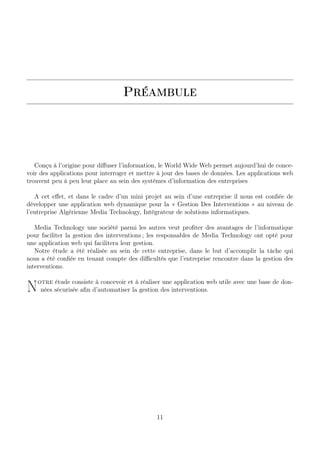 Préambule
Conçu à l’origine pour diﬀuser l’information, le World Wide Web permet aujourd’hui de conce-
voir des applications pour interroger et mettre à jour des bases de données. Les applications web
trouvent peu à peu leur place au sein des systèmes d’information des entreprises
A cet eﬀet, et dans le cadre d’un mini projet au sein d’une entreprise il nous est conﬁée de
développer une application web dynamique pour la « Gestion Des Interventions » au niveau de
l’entreprise Algérienne Media Technology, Intégrateur de solutions informatiques.
Media Technology une société parmi les autres veut proﬁter des avantages de l’informatique
pour faciliter la gestion des interventions ; les responsables de Media Technology ont opté pour
une application web qui facilitera leur gestion.
Notre étude a été réalisée au sein de cette entreprise, dans le but d’accomplir la tâche qui
nous a été conﬁée en tenant compte des diﬃcultés que l’entreprise rencontre dans la gestion des
interventions.
Notre étude consiste à concevoir et à réaliser une application web utile avec une base de don-
nées sécurisée aﬁn d’automatiser la gestion des interventions.
11
 