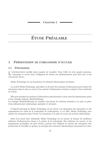 Chapitre I
Étude Préalable
1 Présentation de l’organisme d’accueil
1.1 Présentation
L’informatique modiﬁe notre manière de travailler. Sous l’eﬀet de cette grande mutation,
’entreprise se trouve dans l’obligation de réussir son informatisation pour faire face à une
concurrence féroce.
Media Technology est un fournisseur de solutions informatiques sécurisées.
La société Media Technology, spécialiste en sécurité des systèmes d’information peut assister les
entreprises dans la mise en œuvre d’un système d’information sécurisé et adapté à leurs méthodes
de travail.
Elle peut protéger les systèmes d’information opérationnels et peut aussi les dimensionner grâce
à leur stratégie baptisée MediaNetSizing.
La stratégie MediaNetSinzing est traduite sous forme de solutions destinées à la mise en place
d’une infrastructure informatique optimisée et sécurisée.
L’objectif principal de Media Technology est de mettre à la disposition des entreprises et des
organisations les outils de la technologie de l’information. A cet eﬀet, Media Technology peut
assister les entreprises dans l’étude, la conception et la mise en œuvre du système informatique.
Doté d’un savoir faire indéniable, Media Technology est en mesure de fournir les meilleures
solutions d’infrastructure réseau à la pointe de la technologie. Des solutions sur mesure et des
équipements normalisés, les plus récents, peuvent être déployés au niveau des entreprises leur
permettant de travailler en groupe, de partager des ressources informatiques moyennant les coûts.
12
 