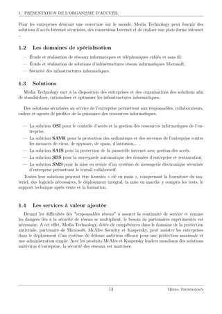 1. PRÉSENTATION DE L’ORGANISME D’ACCUEIL
Pour les entreprises désirant une ouverture sur le monde, Media Technology peut fournir des
solutions d’accès Internet sécurisées, des connexions Internet et de réaliser une plate forme intranet
..
1.2 Les domaines de spécialisation
— Étude et réalisation de réseaux informatiques et téléphoniques câblés et sans ﬁl.
— Étude et réalisation de solutions d’infrastructures réseau informatiques Microsoft.
— Sécurité des infrastructures informatiques.
1.3 Solutions
Media Technology met à la disposition des entreprises et des organisations des solutions aﬁn
de standardiser, rationaliser et optimiser les infrastructures informatiques.
Des solutions sécurisées au service de l’entreprise permettent aux responsables, collaborateurs,
cadres et agents de proﬁter de la puissance des ressources informatiques.
— La solution OSI pour le contrôle d’accès et la gestion des ressources informatiques de l’en-
treprise.
— La solution SAVR pour la protection des ordinateurs et des serveurs de l’entreprise contre
les menaces de virus, de spyware, de spam, d’intrusion,.. .
— La solution SAIS pour la protection de la passerelle internet avec gestion des accès.
— La solution SBS pour la sauvegarde automatique des données d’entreprise et restauration.
— La solution SMS pour la mise en œuvre d’un système de messagerie électronique sécurisée
d’entreprise permettant le travail collaboratif.
Toutes leur solutions peuvent être fournies « clé en main », comprenant la fourniture du ma-
tériel, des logiciels nécessaires, le déploiement intégral, la mise en marche y compris les tests, le
support technique après vente et la formation.
1.4 Les services à valeur ajoutée
Devant les diﬃcultés des "responsables réseau" à assurer la continuité de service et comme
les dangers liés à la sécurité de réseau se multiplient, le besoin de partenaires expérimentés est
nécessaire. A cet eﬀet, Media Technology, dotée de compétences dans le domaine de la protection
antivirale, partenaire de Microsoft, McAfee Security et Kaspersky, peut assister les entreprises
dans le déploiement d’un système de défense antivirus eﬃcace pour une protection maximale et
une administration simple. Avec les produits McAfee et Kaspersky leaders mondiaux des solutions
anitivirus d’entreprise, la sécurité des réseaux est maîtrisée.
13 Media Technology
 