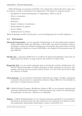 CHAPITRE I. ÉTUDE PRÉALABLE
Media Technology est partenaire de McAfee, Cisco, Kaspersky et Microsoft à forte valeur ajou-
tée assurant, en plus de la fourniture des équipements et des logiciels et supports associés :
— Installation de réseaux informatiques et téléphoniques, câblés et sans ﬁl.
— Étude et conception.
— Déploiement.
— Formation.
— Support technique et maintenance.
— Renouvellement de support.
— Service câblage.
— Amélioration de la solution.
Media Technology travaille d’arrache-pied « pour le développement de la société algérienne ».
1.5 Partenaires
:::::::::::
Microsoft::::::::::::::::
Corporation :
: est une entreprise d’informatique et de micro-informatique multina-
tionale américaine, fondée par Bill Gates et Paul Allen. Son activité principale consiste à
développer et vendre des systèmes d’exploitation et des logiciels. Son revenu annuel a atteint
60,42 milliards de dollars sur l’exercice 2007-2008 et elle emploie 88 180 personnes dans 107
pays diﬀérents.
:::::::::
McAfee:::::
Inc.::
: (prononcer MAK-a-Fi) est un éditeur de logiciel principalement connu pour son
logiciel anti-virus McAfee. Le siège social de cette société est à Santa Clara.
::::::::::::
Kaspersky::::::
Lab:
: est une société spécialisée dans la sécurité des systèmes d’information, fon-
dée par Natalya Kasperskaya et Eugène Kaspersky en 1997, proposant des anti-virus, anti-
spyware, anti-spam ainsi que d’autres outils de sécurité. C’est une société privée dont le siège
est à Moscou, en Russie.
::::::
Cisco:::::::::::
Systems:
: est une entreprise informatique américaine qui vendait, à l’origine, uniquement
du matériel réseau (routeur et commutateur ethernet). Depuis 2009, elle s’est diversiﬁée en
particulier en vendant aussi des serveurs.
::::
HP::
: Hewlett-Packard Company, oﬃciellement abrégée en HP, est une entreprise multinationale
américaine initialement d’électronique et d’instrumentation qui a évolué vers l’informatique,
les imprimantes, les Serveurs , Réseaux et le multimédia.
::::::::
Fujitsu::
: ( Fujitsu kabushiki-gaisha) est une entreprise japonaise spécialisée de la conception et
fabrication de produits tels que des semi-conducteurs, des ordinateurs, des tablettes tactiles,
des périphériques informatiques (Imprimantes, scanner, écrans LCD, etc.).
Gestion Des Interventions 14
 