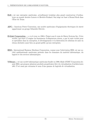 1. PRÉSENTATION DE L’ORGANISME D’ACCUEIL
:::::
Dell:
: est une entreprise américaine, actuellement troisième plus grand constructeur d’ordina-
teurs au monde derrière Lenovo et Hewlett-Packard. Son siège est basé à Round Rock dans
l’État du Texas.
::::::
APC:
: American Power Conversion, une société américaine d’équipements électriques de sûreté
appartenant au groupe Schneider Electric.
::::::::
D-Link::::::::::::::::
Corporation ::
: a vu le jour en 1986 à Taipei sous le nom de Datex Systems Inc. Cette
société, qui était à l’origine un fournisseur d’adaptateurs réseau, a par la suite évolué pour
se spécialiser dans la conception, le développement et la fabrication de solutions de mise en
réseau destinées aussi bien au grand public qu’aux entreprises.
:::::
IBM::
: International Business Machines Corporation, connue sous l’abréviation IBM, est une so-
ciété multinationale américaine présente dans les domaines du matériel informatique, du
logiciel et des services informatiques.
::::::::::
VMware::
: est une société informatique américaine fondée en 1998, ﬁliale d’EMC Corporation de-
puis 2004, qui propose plusieurs produits propriétaires liés à la virtualisation d’architectures
x86. C’est aussi par extension le nom d’une gamme de logiciels de virtualisation.
15 Media Technology
 