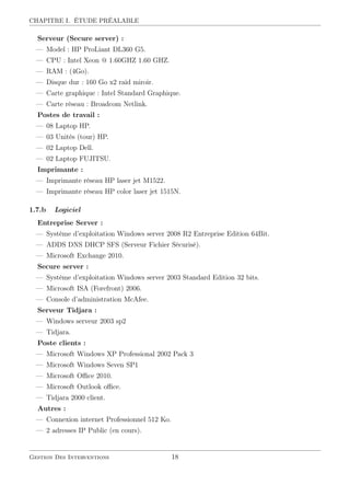 CHAPITRE I. ÉTUDE PRÉALABLE
Serveur (Secure server) :
— Model : HP ProLiant DL360 G5.
— CPU : Intel Xeon @ 1.60GHZ 1.60 GHZ.
— RAM : (4Go).
— Disque dur : 160 Go x2 raid miroir.
— Carte graphique : Intel Standard Graphique.
— Carte réseau : Broadcom Netlink.
Postes de travail :
— 08 Laptop HP.
— 03 Unités (tour) HP.
— 02 Laptop Dell.
— 02 Laptop FUJITSU.
Imprimante :
— Imprimante réseau HP laser jet M1522.
— Imprimante réseau HP color laser jet 1515N.
1.7.b Logiciel
Entreprise Server :
— Système d’exploitation Windows server 2008 R2 Entreprise Edition 64Bit.
— ADDS DNS DHCP SFS (Serveur Fichier Sécurisé).
— Microsoft Exchange 2010.
Secure server :
— Système d’exploitation Windows server 2003 Standard Edition 32 bits.
— Microsoft ISA (Forefront) 2006.
— Console d’administration McAfee.
Serveur Tidjara :
— Windows serveur 2003 sp2
— Tidjara.
Poste clients :
— Microsoft Windows XP Professional 2002 Pack 3
— Microsoft Windows Seven SP1
— Microsoft Oﬃce 2010.
— Microsoft Outlook oﬃce.
— Tidjara 2000 client.
Autres :
— Connexion internet Professionnel 512 Ko.
— 2 adresses IP Public (en cours).
Gestion Des Interventions 18
 