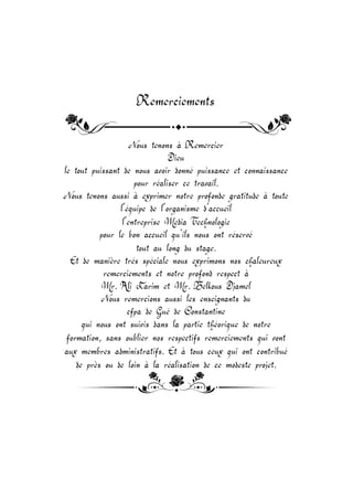 Remerciements
Nous tenons à Remercier
Dieu
le tout puissant de nous avoir donné puissance et connaissance
pour réaliser ce travail.
Nous tenons aussi à exprimer notre profonde gratitude à toute
l’équipe de l’organisme d’accueil
l’entreprise Media Te nologie
pour le bon accueil qu’ils nous ont réservé
tout au long du stage.
Et de manière trés spéciale nous exprimons nos aleureux
remerciements et notre profond respect à
Mr. Ali Karim et Mr. Belkous Djamel
Nous remercions aussi les enseignants du
cfpa de Gué de Constantine
qui nous ont suivis dans la partie théorique de notre
formation, sans oublier nos respectifs remerciements qui vont
aux membres administratifs. Et à tous ceux qui ont contribué
de près ou de loin à la réalisation de ce modeste projet.
 