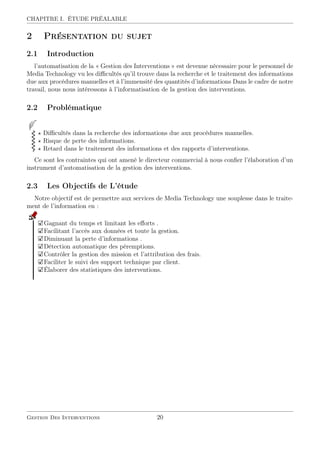 CHAPITRE I. ÉTUDE PRÉALABLE
2 Présentation du sujet
2.1 Introduction
l’automatisation de la « Gestion des Interventions » est devenue nécessaire pour le personnel de
Media Technology vu les diﬃcultés qu’il trouve dans la recherche et le traitement des informations
due aux procédures manuelles et à l’immensité des quantités d’informations Dans le cadre de notre
travail, nous nous intéressons à l’informatisation de la gestion des interventions.
2.2 Problématique
Diﬃcultés dans la recherche des informations due aux procédures manuelles.
Risque de perte des informations.
Retard dans le traitement des informations et des rapports d’interventions.
Ce sont les contraintes qui ont amené le directeur commercial à nous conﬁer l’élaboration d’un
instrument d’automatisation de la gestion des interventions.
2.3 Les Objectifs de L’étude
Notre objectif est de permettre aux services de Media Technology une souplesse dans le traite-
ment de l’information en :
Gagnant du temps et limitant les eﬀorts .
Facilitant l’accès aux données et toute la gestion.
Diminuant la perte d’informations .
Détection automatique des péremptions.
Contrôler la gestion des mission et l’attribution des frais.
Faciliter le suivi des support technique par client.
Élaborer des statistiques des interventions.
Gestion Des Interventions 20
 
