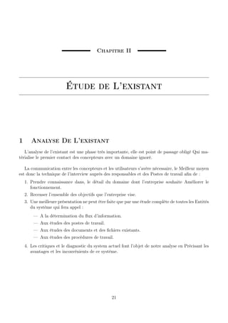 Chapitre II
Étude de L’existant
1 Analyse De L’existant
L’analyse de l’existant est une phase très importante, elle est point de passage obligé Qui ma-
térialise le premier contact des concepteurs avec un domaine ignoré.
La communication entre les concepteurs et les utilisateurs s’avère nécessaire, le Meilleur moyen
est donc la technique de l’interview auprès des responsables et des Postes de travail aﬁn de :
1. Prendre connaissance dans, le détail du domaine dont l’entreprise souhaite Améliorer le
fonctionnement.
2. Recenser l’ensemble des objectifs que l’entreprise vise.
3. Une meilleure présentation ne peut être faite que par une étude complète de toutes les Entités
du système qui fera appel :
— A la détermination du ﬂux d’information.
— Aux études des postes de travail.
— Aux études des documents et des ﬁchiers existants.
— Aux études des procédures de travail.
4. Les critiques et le diagnostic du system actuel font l’objet de notre analyse en Précisant les
avantages et les inconvénients de ce système.
21
 