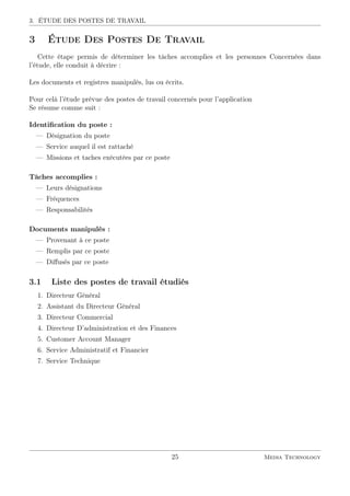 3. ÉTUDE DES POSTES DE TRAVAIL
3 Étude Des Postes De Travail
Cette étape permis de déterminer les tâches accomplies et les personnes Concernées dans
l’étude, elle conduit à décrire :
Les documents et registres manipulés, lus ou écrits.
Pour celà l’étude prévue des postes de travail concernés pour l’application
Se résume comme suit :
Identiﬁcation du poste :
— Désignation du poste
— Service auquel il est rattaché
— Missions et taches exécutées par ce poste
Tâches accomplies :
— Leurs désignations
— Fréquences
— Responsabilités
Documents manipulés :
— Provenant à ce poste
— Remplis par ce poste
— Diﬀusés par ce poste
3.1 Liste des postes de travail étudiés
1. Directeur Général
2. Assistant du Directeur Général
3. Directeur Commercial
4. Directeur D’administration et des Finances
5. Customer Account Manager
6. Service Administratif et Financier
7. Service Technique
25 Media Technology
 