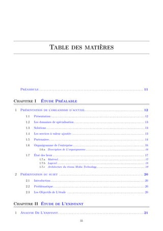 Table des matières
Préambule . . . . . . . . . . . . . . . . . . . . . . . . . . . . . . . . . . . . . . . . . . . . . . . . . . . . . . . . . . . . . . . . . . . . 11
Chapitre I Étude Préalable
1 Présentation de l’organisme d’accueil . . . . . . . . . . . . . . . . . . . . . . . . . . . . . . . . . . . . . . 12
1.1 Présentation. . . . . . . . . . . . . . . . . . . . . . . . . . . . . . . . . . . . . . . . . . . . . . . . . . . . . . . . . . . . . . . . . . .12
1.2 Les domaines de spécialisation . . . . . . . . . . . . . . . . . . . . . . . . . . . . . . . . . . . . . . . . . . . . . . . . . . 13
1.3 Solutions . . . . . . . . . . . . . . . . . . . . . . . . . . . . . . . . . . . . . . . . . . . . . . . . . . . . . . . . . . . . . . . . . . . . . .13
1.4 Les services à valeur ajoutée . . . . . . . . . . . . . . . . . . . . . . . . . . . . . . . . . . . . . . . . . . . . . . . . . . . . 13
1.5 Partenaires . . . . . . . . . . . . . . . . . . . . . . . . . . . . . . . . . . . . . . . . . . . . . . . . . . . . . . . . . . . . . . . . . . . . 14
1.6 Organigramme de l’entreprise . . . . . . . . . . . . . . . . . . . . . . . . . . . . . . . . . . . . . . . . . . . . . . . . . . . 16
1.6.a Description de L’organigramme . . . . . . . . . . . . . . . . . . . . . . . . . . . . . . . . . . . . . . . . . . 16
1.7 État des lieux . . . . . . . . . . . . . . . . . . . . . . . . . . . . . . . . . . . . . . . . . . . . . . . . . . . . . . . . . . . . . . . . . 17
1.7.a Matériel. . . . . . . . . . . . . . . . . . . . . . . . . . . . . . . . . . . . . . . . . . . . . . . . . . . . . . . . . . . . . .17
1.7.b Logiciel . . . . . . . . . . . . . . . . . . . . . . . . . . . . . . . . . . . . . . . . . . . . . . . . . . . . . . . . . . . . . . 18
1.7.c Architecture du réseau Media Technology . . . . . . . . . . . . . . . . . . . . . . . . . . . . . . . . . . 19
2 Présentation du sujet . . . . . . . . . . . . . . . . . . . . . . . . . . . . . . . . . . . . . . . . . . . . . . . . . . . . . . . 20
2.1 Introduction. . . . . . . . . . . . . . . . . . . . . . . . . . . . . . . . . . . . . . . . . . . . . . . . . . . . . . . . . . . . . . . . . . .20
2.2 Problématique . . . . . . . . . . . . . . . . . . . . . . . . . . . . . . . . . . . . . . . . . . . . . . . . . . . . . . . . . . . . . . . . .20
2.3 Les Objectifs de L’étude . . . . . . . . . . . . . . . . . . . . . . . . . . . . . . . . . . . . . . . . . . . . . . . . . . . . . . . 20
Chapitre II Étude de L’existant
1 Analyse De L’existant. . . . . . . . . . . . . . . . . . . . . . . . . . . . . . . . . . . . . . . . . . . . . . . . . . . . . . . .21
iii
 