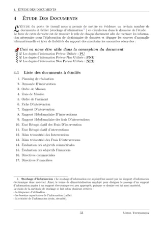 4. ÉTUDE DES DOCUMENTS
4 Étude Des Documents
L’étude du poste de travail nous a permis de mettre en évidence un certain nombre de
documents et ﬁchier (stockage d’information 1
) en circulation dans le domaine de l’étude.
Le bute de cette dernière est de résumer le rôle de chaque document aﬁn de recenser les informa-
tion nécessaire pour l’élaboration de dictionnaire de données et dégager les sources d’anomalie
informationnelle et trier de ﬁabilités du support documentaire les anomalies observées :
Ceci va nous être utile dans la conception du document
Les degrés d’information Prévue Utilisée : ::::
PU
Les degrés d’information Prévue Non Utilisée : ::::::
PNU
Les degrés d’information Non Prévue Utilisée : ::::::
NPU
4.1 Liste des documents à étudiés
1. Planning de réalisation
2. Demande D’intervention
3. Ordre de Mission
4. Frais de Mission
5. Ordre de Paiement
6. Fiche D’intervention
7. Rapport D’intervention
8. Rapport Hebdomadaire D’interventions
9. Rapport Hebdomadaire des frais D’interventions
10. État Récapitulatif des Frais D’intervention
11. État Récapitulatif d’interventions
12. Bilan trimestriel des Interventions
13. Bilan trimestriel des Frais D’interventions
14. Évaluation des objectifs commerciales
15. Évaluation des objectifs Financiers
16. Directives commerciales
17. Directives Financières
1. Stockage d’information : Le stockage d’information est aujourd’hui assuré par un support d’information
électronique donc matériel. Ainsi, le terme de dématérialisation employé pour désigner le passage d’un support
d’information papier à un support électronique est peu approprié, puisque ce dernier est lui aussi matériel.
Le choix de la méthode de stockage se fait selon plusieurs critères :
- la fréquence d’utilisation .
- les besoins capacitaires de l’information (taille).
- la criticité de l’information (coût, sécurité).
33 Media Technology
 