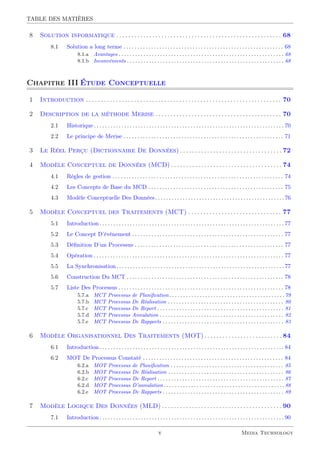 TABLE DES MATIÈRES
8 Solution informatique . . . . . . . . . . . . . . . . . . . . . . . . . . . . . . . . . . . . . . . . . . . . . . . . . . . . . . . 68
8.1 Solution a long terme . . . . . . . . . . . . . . . . . . . . . . . . . . . . . . . . . . . . . . . . . . . . . . . . . . . . . . . . . . 68
8.1.a Avantages . . . . . . . . . . . . . . . . . . . . . . . . . . . . . . . . . . . . . . . . . . . . . . . . . . . . . . . . . . . . 68
8.1.b Inconvénients . . . . . . . . . . . . . . . . . . . . . . . . . . . . . . . . . . . . . . . . . . . . . . . . . . . . . . . . . 68
Chapitre III Étude Conceptuelle
1 Introduction . . . . . . . . . . . . . . . . . . . . . . . . . . . . . . . . . . . . . . . . . . . . . . . . . . . . . . . . . . . . . . . . . 70
2 Description de la méthode Merise . . . . . . . . . . . . . . . . . . . . . . . . . . . . . . . . . . . . . . . . . . 70
2.1 Historique. . . . . . . . . . . . . . . . . . . . . . . . . . . . . . . . . . . . . . . . . . . . . . . . . . . . . . . . . . . . . . . . . . . . .70
2.2 Le principe de Merise . . . . . . . . . . . . . . . . . . . . . . . . . . . . . . . . . . . . . . . . . . . . . . . . . . . . . . . . . . 71
3 Le Réel Perçu (Dictionnaire De Données) . . . . . . . . . . . . . . . . . . . . . . . . . . . . . . . . . . 72
4 Modèle Conceptuel de Données (MCD) . . . . . . . . . . . . . . . . . . . . . . . . . . . . . . . . . . . . . 74
4.1 Règles de gestion . . . . . . . . . . . . . . . . . . . . . . . . . . . . . . . . . . . . . . . . . . . . . . . . . . . . . . . . . . . . . . 74
4.2 Les Concepts de Base du MCD . . . . . . . . . . . . . . . . . . . . . . . . . . . . . . . . . . . . . . . . . . . . . . . . . 75
4.3 Modèle Conceptuelle Des Données. . . . . . . . . . . . . . . . . . . . . . . . . . . . . . . . . . . . . . . . . . . . . . .76
5 Modèle Conceptuel des Traitements (MCT) . . . . . . . . . . . . . . . . . . . . . . . . . . . . . . . 77
5.1 Introduction. . . . . . . . . . . . . . . . . . . . . . . . . . . . . . . . . . . . . . . . . . . . . . . . . . . . . . . . . . . . . . . . . . .77
5.2 Le Concept D’événement . . . . . . . . . . . . . . . . . . . . . . . . . . . . . . . . . . . . . . . . . . . . . . . . . . . . . . . 77
5.3 Déﬁnition D’un Processus . . . . . . . . . . . . . . . . . . . . . . . . . . . . . . . . . . . . . . . . . . . . . . . . . . . . . . 77
5.4 Opération . . . . . . . . . . . . . . . . . . . . . . . . . . . . . . . . . . . . . . . . . . . . . . . . . . . . . . . . . . . . . . . . . . . . . 77
5.5 La Synchronisation. . . . . . . . . . . . . . . . . . . . . . . . . . . . . . . . . . . . . . . . . . . . . . . . . . . . . . . . . . . . .77
5.6 Construction Du MCT . . . . . . . . . . . . . . . . . . . . . . . . . . . . . . . . . . . . . . . . . . . . . . . . . . . . . . . . . 78
5.7 Liste Des Processus . . . . . . . . . . . . . . . . . . . . . . . . . . . . . . . . . . . . . . . . . . . . . . . . . . . . . . . . . . . . 78
5.7.a MCT Processus de Planiﬁcation. . . . . . . . . . . . . . . . . . . . . . . . . . . . . . . . . . . . . . . . . .79
5.7.b MCT Processus De Réalisation . . . . . . . . . . . . . . . . . . . . . . . . . . . . . . . . . . . . . . . . . . 80
5.7.c MCT Processus De Report . . . . . . . . . . . . . . . . . . . . . . . . . . . . . . . . . . . . . . . . . . . . . . 81
5.7.d MCT Processus Annulation . . . . . . . . . . . . . . . . . . . . . . . . . . . . . . . . . . . . . . . . . . . . . 82
5.7.e MCT Processus De Rapports . . . . . . . . . . . . . . . . . . . . . . . . . . . . . . . . . . . . . . . . . . . . 83
6 Modèle Organisationnel Des Traitements (MOT). . . . . . . . . . . . . . . . . . . . . . . . . .84
6.1 Introduction. . . . . . . . . . . . . . . . . . . . . . . . . . . . . . . . . . . . . . . . . . . . . . . . . . . . . . . . . . . . . . . . . . .84
6.2 MOT De Processus Constaté . . . . . . . . . . . . . . . . . . . . . . . . . . . . . . . . . . . . . . . . . . . . . . . . . . . 84
6.2.a MOT Processus de Planiﬁcation . . . . . . . . . . . . . . . . . . . . . . . . . . . . . . . . . . . . . . . . . 85
6.2.b MOT Processus De Réalisation . . . . . . . . . . . . . . . . . . . . . . . . . . . . . . . . . . . . . . . . . . 86
6.2.c MOT Processus De Report . . . . . . . . . . . . . . . . . . . . . . . . . . . . . . . . . . . . . . . . . . . . . . 87
6.2.d MOT Processus D’annulation. . . . . . . . . . . . . . . . . . . . . . . . . . . . . . . . . . . . . . . . . . . .88
6.2.e MOT Processus De Rapports . . . . . . . . . . . . . . . . . . . . . . . . . . . . . . . . . . . . . . . . . . . . 89
7 Modèle Logique Des Données (MLD) . . . . . . . . . . . . . . . . . . . . . . . . . . . . . . . . . . . . . . . . 90
7.1 Introduction. . . . . . . . . . . . . . . . . . . . . . . . . . . . . . . . . . . . . . . . . . . . . . . . . . . . . . . . . . . . . . . . . . .90
v Media Technology
 