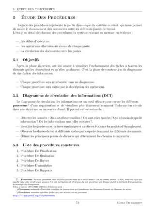 5. ÉTUDE DES PROCÉDURES
5 Étude Des Procédures
L’étude des procédures représente la partie dynamique du système existant, qui nous permet
de suivre le cheminement des documents entre les diﬀérents postes de travail.
L’étude en détail de chacune des procédures du système existant en mettant en évidence :
— Les délais d’exécution.
— Les opérations eﬀectuées au niveau de chaque poste.
— La circulation des documents entre les postes.
5.1 Objectifs
Après la phase interview, ont est amené à visualiser l’enchaînement des tâches à travers les
éléments qui les déclenchent et qu’elles produisent. C’est la phase de construction du diagramme
de circulation des information.
— Chaque procédure sera représentée dans un diagramme.
— Chaque procédure sera suivie par la description des opérations.
5.2 Diagramme de circulation des informations (DCI)
Le diagramme de circulation des informations est un outil eﬃcace pour cerner les diﬀérents
processus 2
d’une organisation et de visualiser plus clairement comment l’information circule
dans une structure ou un service donné. Il permet entres autres de :
— Détecter les données : Où sont-elles recueillies ? Où sont-elles traitées ? Qui a besoin de quelle
information ? Où les informations sont-elles stockées ?.
— Identiﬁer les postes ou structures surchargés et mettre en évidence les goulots d’étranglement.
— Observer les durées de vie et diﬀérents cycles par lesquels cheminent les diﬀérents documents.
— Déﬁnir les principaux points de décision qui déterminent les chemins à emprunter.
5.3 Liste des procédures constatées
1. Procédure De Planiﬁcation
2. Procédure De Réalisation
3. Procédure De Report
4. Procédure D’annulation
5. Procédure De Rapports
2. Processus : Le mot processus vient du latin pro (au sens de « vers l’avant ») et de cessus, cedere (« aller, marcher ») ce qui
signiﬁe donc aller vers l’avant, avancer. Ce mot est également à l’origine du mot procédure qui désigne plutôt la méthode d’organisation,
la stratégie du changement.
Selon la norme (ISO 9000 :2005)les déﬁnitions sont :
Processus :ensemble d’activités corrélées ou interactives qui transforme des éléments d’entrée en éléments de sortie.
Procédure :manière spéciﬁée d’eﬀectuer une activité ou un processus
http://fr.wikipedia.org/wiki/Processus
51 Media Technology
 