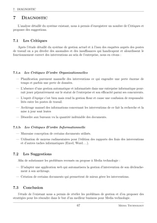 7. DIAGNOSTIC
7 Diagnostic
L’analyse détaillé du système existant, nous à permis d’enregistrer un nombre de Critiques et
proposer des suggestions.
7.1 Les Critiques
Après l’étude détaillé du système de gestion actuel et à l’issu des enquêtes auprès des postes
de travail on a pu déceler des anomalies et des insuﬃsances qui handicapent et alourdissent le
fonctionnement correct des interventions au sein de l’entreprise, nous en citons :
7.1.a Les Critiques D’ordre Organisationnelles
— Planiﬁcation purement manuelle des interventions ce qui engendre une perte énorme de
temps et parfois une perte de données.
— L’absence d’une gestion automatique et informatisée dans une entreprise informatique pour-
rait jouer péjorativement sur le statut de l’entreprise et son eﬃcacité parmi ses concurrents.
— L’esprit d’équipe c’est bien mais rend la gestion ﬂoue et cause une confusion de responsabi-
lités entre les postes de travail.
— Archivage manuel des informations concernant les interventions de ce fait la recherche et la
mise à jour sont lentes
— Désordre aux bureaux vu la quantité indéniable des documents.
7.1.b Les Critiques D’ordre Informationnelle
— Mauvaise conception de certains documents utilisés.
— Utilisation de moyens rudimentaires pour l’édition des rapports des frais des interventions
et d’autres taches informatiques (Excel, Word. . . ).
7.2 Les Suggestions
Aﬁn de solutionner les problèmes recensés on propose à Media technologie :
— D’adapter une application web qui automatisera la gestion d’intervention de son déclenche-
ment à son archivage.
— Création de certains documents qui permettent de mieux gérer les interventions.
7.3 Conclusion
l’étude de l’existant nous a permis de révéler les problèmes de gestion et d’en proposer des
stratégies pour les résoudre dans le but d’un meilleur business pour Media technologie.
67 Media Technology
 