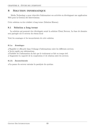 CHAPITRE II. ÉTUDE DE L’EXISTANT
8 Solution informatique
Media Technology a pour objectifs d’informatiser ses activités en développant une application
Web pour la Gestion des Interventions.
Cette solution va être réalisée à long terme (Solution Réseau).
8.1 Solution a long terme
La solution qui pourrait être développée serait la solution Client/Serveur. La base de données
sera partagée sur le serveur du réseau local
Voici les avantages et les inconvénients de cette solution
8.1.a Avantages
Rapidité et eﬃcacité dans l’échange d’informations entre les diﬀérents services.
Accès rapide aux informations.
Fiabilité de l’information du fait que le traitement se fait en temps réel.
Augmenter la capacité de la coopération et de relation entre les services.
8.1.b Inconvénients
La panne du serveur entraine la paralysie du système.
Gestion Des Interventions 68
 