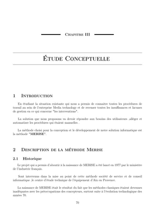 Chapitre III
Étude Conceptuelle
1 Introduction
En étudiant la situation existante qui nous a permis de connaitre toutes les procédures de
travail au sein de l’entreprise Media technology et de recenser toutes les insuﬃsances et lacunes
de gestion en ce qui concerne les interventions.
La solution que nous proposons va devoir répondre aux besoins des utilisateurs ,alléger et
automatiser les procédures qui étaient manuelles .
La méthode choisi pour la conception et le développement de notre solution informatique est
la méthode MERISE.
2 Description de la méthode Merise
2.1 Historique
Le projet qui a permis d’aboutir à la naissance de MERISE a été lancé en 1977 par le ministère
de l’industrie français.
Sont intervenus dans la mise au point de cette méthode société de service et de conseil
informatique ,le centre d’étude technique de l’équipement d’Aix en Provence.
La naissance de MERISE était le résultat du fait que les méthodes classiques étaient devenues
inadéquates avec les préoccupations des concepteurs, surtout suite à l’évolution technologique des
années 70.
70
 