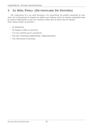 CHAPITRE III. ÉTUDE CONCEPTUELLE
3 Le Réel Perçu (Dictionnaire De Données)
On s’intéressera ici à un outil nécessaire à la construction du modèle conceptuel de don-
nées,c’est le dictionnaire de données,un tableau qui renferme toutes les données manipulées dans
le système d’information et que l’on voudrait stocker dans la future base de données.
Pour chaque donnée on précisera :
— Sa désignation.
— Sa longueur (taille en caractère).
— Un code (attribué par le concepteur) .
— Son type (Numérique,Alphabétique, Alphanumérique).
— Une observation si nécessaire .
Gestion Des Interventions 72
 