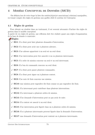 CHAPITRE III. ÉTUDE CONCEPTUELLE
4 Modèle Conceptuel de Données (MCD)
On déﬁnira lors de cette étape la liste des entités(objets)et associations( relations) manipulées,
en tenant compte des règles de gestions aux quelles obéit le système de l’entreprise.
4.1 Règles de gestion
Pour obtenir un résultat dans un traitement, il est souvent nécessaire d’inclure des règles de
gestion dans le modèle conceptuel.
A partir de ces règles de gestion, une réﬂexion doit être réalisée quant aux règles d’organisation
de la base de donnée à construire.
Règles
RG1 :Un client peut faire plusieurs demandes d’intervention.
RG2 :Un client peut avoir une à plusieurs adresses .
RG3 :Une adresse appartient à un seul est un seul client.
RG4 :Une intervention peut être associée à un ou plusieurs intervenants.
RG5 :Un ordre de mission concerne un seul et un seul intervenant.
RG6 :Un bon de commande concerne un seul client.
RG7 :Un client peut passer plusieurs commandes.
RG8 :Un client peut signer un à plusieurs contrat.
RG9 :Une note de frais concerne une mission.
RG10 :une mission peut engendrer des frais comme ne pas engendrer des frais.
RG11 :Un intervenant peut contribuer dans plusieurs interventions.
RG12 :Un intervenant a plusieurs ordres de mission.
RG13 :Une demande d’intervention peut ne pas avoir de suite.
RG14 :Un contrat est associé à un seul client.
RG15 :Une intervention peut ﬁgurée dans un à plusieurs ordres de mission.
RG16 :Un à plusieurs intervenants peuvent ﬁgurés dans la demande d’intervention.
RG17 :une demande d’intervention peut contenir un à plusieurs intervenants.
. . .
Gestion Des Interventions 74
 