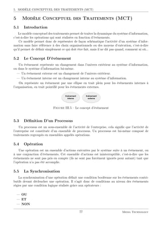 5. MODÈLE CONCEPTUEL DES TRAITEMENTS (MCT)
5 Modèle Conceptuel des Traitements (MCT)
5.1 Introduction
Le modèle conceptuel des traitements permet de traiter la dynamique du système d’information,
c’est-à-dire les opérations qui sont réalisées en fonction d’événements.
Ce modèle permet donc de représenter de façon schématique l’activité d’un système d’infor-
mation sans faire référence à des choix organisationnels ou des moyens d’exécution, c’est-à-dire
qu’il permet de déﬁnir simplement ce qui doit être fait, mais il ne dit pas quand, comment ni où...
5.2 Le Concept D’événement
Un événement représente un changement dans l’univers extérieur au système d’information,
ou dans le système d’information lui-même.
— Un événement externe est un changement de l’univers extérieur.
— Un événement interne est un changement interne au système d’information.
On représente un événement par une ellipse en trait plein pour les événements internes à
l’organisation, en trait pointillé pour les événements externes.
Figure III.5 – Le concept d’événement
5.3 Déﬁnition D’un Processus
Un processus est un sous-ensemble de l’activité de l’entreprise, cela signiﬁe que l’activité de
l’entreprise est constituée d’un ensemble de processus. Un processus est lui-même composé de
traitements regroupés en ensembles appelés opérations.
5.4 Opération
Une opération est un ensemble d’actions exécutées par le système suite à un événement, ou
à une conjonction d’événements. Cet ensemble d’actions est ininterruptible, c’est-à-dire que les
événements ne sont pas pris en compte (ils ne sont pas forcément ignorés pour autant) tant que
l’opération n’a pas été accomplie.
5.5 La Synchronisation
La synchronisation d’une opération déﬁnit une condition booléenne sur les événements contri-
butifs devant déclencher une opération. Il s’agit donc de conditions au niveau des événements
régies par une condition logique réalisée grâce aux opérateurs :
— OU
— ET
— NON
77 Media Technology
 