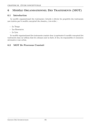 CHAPITRE III. ÉTUDE CONCEPTUELLE
6 Modèle Organisationnel Des Traitements (MOT)
6.1 Introduction
Le modèle organisationnel des traitements s’attache à décrire les propriétés des traitements
non traitées par le modèle conceptuel des données, c’est-à-dire :
— Le Temps
— Les Ressources
— Le Lieu
Le modèle organisationnel des traitements consiste donc à représenter le modèle conceptuel des
traitements dans un tableau dont les colonnes sont la durée, le lieu, les responsables et ressources
nécessaires à une action.
6.2 MOT De Processus Constaté
Gestion Des Interventions 84
 