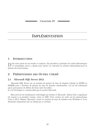 Chapitre IV
Implémentation
1 Introduction
Dans cette partie de nos études et analyses, On procédera à présenter les outils informatiques
et technologies qu’on a choisis pour mettre en exécution la solution informatique,pour la
gestion des interventions.
2 Présentation des Outils utilisé
2.1 Microsoft SQL Server 2012
Microsoft SQL Server est un système de gestion de base de données (abrégé en SGBD ou
SGBDR pour « Système de gestion de base de données relationnelles »),il est dit relationnel
parce qu’il permet de déﬁnir des liens entre les tables.
il a été développé et commercialisé par la société Microsoft.
Bien qu’il ait été initialement codéveloppé par Sybase et Microsoft, Ashton-Tate a également
été associé à sa première version, sortie en 1989. Cette version est sortie sur les plates-formes
Unix et OS/2. Depuis, Microsoft a porté ce système de base de données sous Windows et il est
désormais uniquement pris en charge par ce système.
94
 