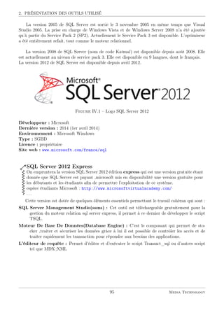 2. PRÉSENTATION DES OUTILS UTILISÉ
La version 2005 de SQL Server est sortie le 3 novembre 2005 en même temps que Visual
Studio 2005. La prise en charge de Windows Vista et de Windows Server 2008 n’a été ajoutée
qu’à partir du Service Pack 2 (SP2). Actuellement le Service Pack 3 est disponible. L’optimiseur
a été entièrement refait, tout comme le moteur relationnel.
La version 2008 de SQL Server (nom de code Katmaï) est disponible depuis août 2008. Elle
est actuellement au niveau de service pack 3. Elle est disponible en 9 langues, dont le français.
La version 2012 de SQL Server est disponible depuis avril 2012.
Figure IV.1 – Logo SQL Server 2012
Développeur : Microsoft
Dernière version : 2014 (1er avril 2014)
Environnement : Microsoft Windows
Type : SGBD
Licence : propriétaire
Site web : www.microsoft.com/france/sql
SQL Server 2012 Express
On empruntera la version SQL Server 2012 édition express qui est une version gratuite étant
donnée que SQL Server est payant ,microsoft mis en disponibilité une version gratuite pour
les débutants et les étudiants aﬁn de permettre l’exploitation de ce système.
espèce étudiants Microsoft : http://www.microsoftvirtualacademy.com/
. . .
Cette version est dotée de quelques éléments essentiels permettant le travail cohéran qui sont :
SQL Server Management Studio(ssms) : Cet outil est téléchargeable gratuitement pour la
gestion du moteur relation sql server express, il permet à ce dernier de développer le script
TSQL.
Moteur De Base De Données(Database Engine) : C’est le composant qui permet de sto-
cker ,traiter et sécuriser les données grâce à lui il est possible de contrôler les accès et de
traiter rapidement les transaction pour répondre aux besoins des applications.
L’éditeur de requête : Permet d’éditer et d’exécuter le script Transact_sql ou d’autres script
tel que MDX ;XML
95 Media Technology
 