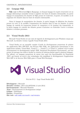 CHAPITRE IV. IMPLÉMENTATION
2.2 Langage SQL
SQL (sigle de Structured Query Language, en français langage de requête structurée) est un
langage informatique normalisé servant à exploiter des bases de données relationnelles. La partie
langage de manipulation des données de SQL permet de rechercher, d’ajouter, de modiﬁer ou de
supprimer des données dans les bases de données relationnelles.
Outre le langage de manipulation des données, la partie langage de déﬁnition des données
permet de créer et de modiﬁer l’organisation des données dans la base de données, la partie
langage de contrôle de transaction permet de commencer et de terminer des transactions, et
la partie langage de contrôle des données permet d’autoriser ou d’interdire l’accès à certaines
données à certaines personnes.
2.3 Visual Studio 2013
Microsoft Visual Studio est une suite de logiciels de développement pour Windows conçue par
Microsoft. La dernière version s’appelle Visual Studio 2013.
Visual Studio est un ensemble complet d’outils de développement permettant de générer
des applications Web ASP.NET, des Services Web XML, des applications bureautiques et des
applications mobiles. Visual Basic, Visual C++, Visual C# et Visual J# utilisent tous le même
environnement de développement intégré (IDE, Integrated Development Environment), qui leur
permet de partager des outils et facilite la création de solutions faisant appel à plusieurs langages.
Par ailleurs, ces langages permettent de mieux tirer parti des fonctionnalités du Framework
.NET, qui fournit un accès à des technologies clés simpliﬁant le développement d’applications
Web ASP et de Services Web XML grâce à Visual Web Developer.
Figure IV.2 – Logo Visual Studio 2013
Développeur : Microsoft
Dernière version : 2013 (12.0.30723.00) (4 août 2014)
Environnement : Microsoft Windows
Type : Environnement de développement intégré
Langue : Multilingue
Licence : Propriétaire
Site web : www.msdn.microsoft.com/vstudio
Gestion Des Interventions 96
 