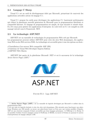 2. PRÉSENTATION DES OUTILS UTILISÉ
2.4 Langage C Sharp
Visual C# est un outil de développement édité par Microsoft, permettant de concevoir des
applications articulées autour du langage C#.
Visual C# propose les outils pour développer des applications C# hautement performantes
qui ciblent la plateforme nouvelle génération de Microsoft pour la programmation distribuée et
compatible Internet. Ce langage de programmation est simple, de type sécurisé et orienté objet.
Il a été conçu pour générer des applications d’entreprise. Le code écrit en C# est compilé en code
managé exécuté sous le Framework .NET.
2.5 La technologie ASP.NET
ASP.NET est un ensemble de technologies de programmation Web créé par Microsoft.
Les programmeurs peuvent utiliser ASP.NET pour créer des sites Web dynamiques, des applica-
tions Web ou des Web services XML. La technologie est accessible grâce à une des options au choix :
l’installation d’un serveur Web compatible ASP (IIS)
l’intérieur de Visual Web Developer Express Edition
ASPNET Web Matrix
ASP.NET fait partie de la plateforme Microsoft .NET et est le successeur de la technologie
Active Server Pages (ASP) 1
Figure IV.3 – Logo ASP.NET
1. Active Server Pages (ASP) : est un ensemble de logiciels développés par Microsoft et utilisés dans la
programmation Web.
C’est une suite de logiciels destinée à créer des sites web dynamiques. Elle nécessite pour fonctionner une plate-
forme Windows avec IIS installé, ou encore une plate-forme Linux ou Unix avec une version modiﬁée d’Apache.
ASP est une structure composée d’objets accessibles par deux langages principaux : le VBScript et le JScript. Il
est possible d’utiliser d’autres langages comme le PerlScript, le REXX, ou encore le Python en ajoutant le moteur
d’interprétation du langage adéquat à IIS.
97 Media Technology
 