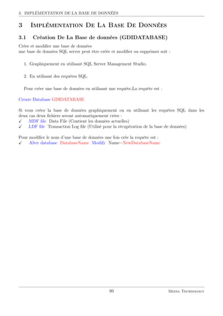 3. IMPLÉMENTATION DE LA BASE DE DONNÉES
3 Implémentation De La Base De Données
3.1 Création De La Base de données (GDIDATABASE)
Créer et modiﬁer une base de données
une base de données SQL server peut être créée et modiﬁer ou supprimer soit :
1. Graphiquement en utilisant SQL Server Management Studio.
2. En utilisant des requêtes SQL.
Pour créer une base de données en utilisant une requête,La requête est :
Create Database GDIDATABASE
Si vous créez la base de données graphiquement ou en utilisant les requêtes SQL dans les
deux cas deux ﬁchiers seront automatiquement crées :
.MDF ﬁle Data File (Contient les données actuelles)
.LDF ﬁle Transaction Log ﬁle (Utilisé pour la récupération de la base de données)
Pour modiﬁer le nom d’une base de données une fois crée la requête est :
Alter database DatabaseName Modify Name=NewDatabaseName
99 Media Technology
 