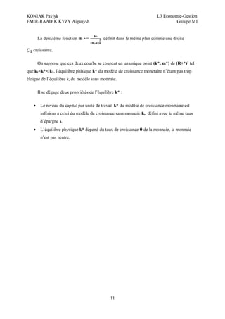 KONIAK Pavlyk L3 Economie-Gestion
EMIR-RAADIK KYZY Aiganysh Groupe M1
11
La deuxième fonction définit dans le même plan comme une droite
croissante.
On suppose que ces deux courbe se coupent en un unique point (k*, m*) de (R+*)² tel
que k1<k*< k2, l’équilibre phisique k* du modèle de croissance monétaire n’étant pas trop
éloigné de l’équilibre ks du modèle sans monnaie.
Il se dégage deux propriétés de l’équilibre k* :
 Le niveau du capital par unité de travail k* du modèle de croissance monétaire est
inférieur à celui du modèle de croissance sans monnaie ks, défini avec le même taux
d’épargne s.
 L’équilibre physique k* dépend du taux de croissance de la monnaie, la monnaie
n’est pas neutre.
 