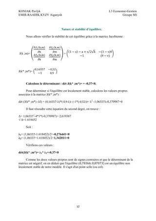 KONIAK Pavlyk L3 Economie-Gestion
EMIR-RAADIK KYZY Aiganysh Groupe M1
12
Nature et stabilité d équilibre.
Nous allons vérifier la stabilité de cet équilibre grâce à la matrice Jacobienne :
J(k ;m)= =
J(k* ;m*)=
Calculons le déterminant : dét J(k* ;m*)= = -0,37<0.
Pour déterminer si l'équilibre est localement stable, calculons les valeurs propres
associées à la matrice J(k* ;m*) :
dét (J(k* ;m*) -λI) = ( -λ)*( -λ)- (-1*(- ))= λ2
-1,0 λ-0,370987=0
Il faut résoudre cette équation du second degré, on trouve :
Δ= 1,0 2
-4*1*(-0,370987)= 2,619387
√ Δ=1.618452
Soit :
λ1= (1,0 -1.618452)/2=-0,276441<0
λ2= (1,0 +1.618452)/2=1,342011>0
Vérifions ces valeurs :
dét(J(k* ;m*)= λ1* λ2=-0,37<0
Comme les deux valeurs propres sont de signes contraires et que le déterminant de la
matrice est négatif, on en déduit que l'équilibre ( est un équilibre non
localement stable de notre modèle. Il s'agit d'un point selle (ou col).
 